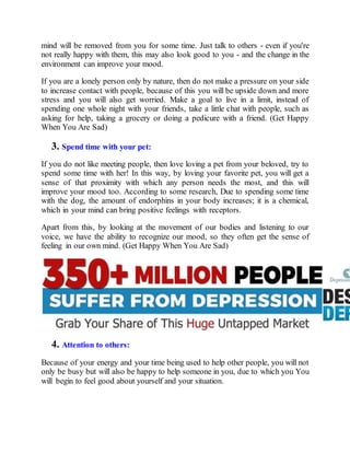 mind will be removed from you for some time. Just talk to others - even if you're
not really happy with them, this may also look good to you - and the change in the
environment can improve your mood.
If you are a lonely person only by nature, then do not make a pressure on your side
to increase contact with people, because of this you will be upside down and more
stress and you will also get worried. Make a goal to live in a limit, instead of
spending one whole night with your friends, take a little chat with people, such as
asking for help, taking a grocery or doing a pedicure with a friend. (Get Happy
When You Are Sad)
3. Spend time with your pet:
If you do not like meeting people, then love loving a pet from your beloved, try to
spend some time with her! In this way, by loving your favorite pet, you will get a
sense of that proximity with which any person needs the most, and this will
improve your mood too. According to some research, Due to spending some time
with the dog, the amount of endorphins in your body increases; it is a chemical,
which in your mind can bring positive feelings with receptors.
Apart from this, by looking at the movement of our bodies and listening to our
voice, we have the ability to recognize our mood, so they often get the sense of
feeling in our own mind. (Get Happy When You Are Sad)
4. Attention to others:
Because of your energy and your time being used to help other people, you will not
only be busy but will also be happy to help someone in you, due to which you You
will begin to feel good about yourself and your situation.
 