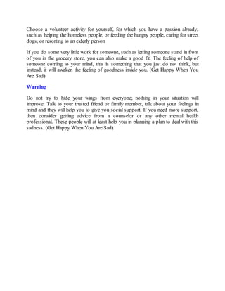 Choose a volunteer activity for yourself, for which you have a passion already,
such as helping the homeless people, or feeding the hungry people, caring for street
dogs, or resorting to an elderly person
If you do some very little work for someone, such as letting someone stand in front
of you in the grocery store, you can also make a good fit. The feeling of help of
someone coming to your mind, this is something that you just do not think, but
instead, it will awaken the feeling of goodness inside you. (Get Happy When You
Are Sad)
Warning
Do not try to hide your wings from everyone; nothing in your situation will
improve. Talk to your trusted friend or family member, talk about your feelings in
mind and they will help you to give you social support. If you need more support,
then consider getting advice from a counselor or any other mental health
professional. These people will at least help you in planning a plan to deal with this
sadness. (Get Happy When You Are Sad)
 