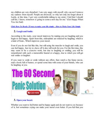 my children are very disturbed. I am very angry with myself, why can not I remove
my sadness from myself. People are divorced, so why not only me forget about it
Lastly, at this time, I got very comfortable talking to my sister, I feel that I should
call her, I know, tomorrow is going to come a new day for me." (Get Happy When
You Are Sad)
Click Here To Read:- 25 ways to make your life simple – How to Make Your Life Simple
2. Laugh and Smile:
According to the study, your mood improves by making you act laughing and you
begin to feel happy. Apart from this, endorphins are released by laughing, which is
a kind of brain , Which improves your mood.
Even if you do not feel like this, but still using the muscles to laugh and smile, you
can feel happy. Just try to show off it also will work for you. For the first time, this
may seem to be a coercive work, but due to laughing or smiling, you will be
remembered with such a memorable funeral or a happy, due to which you will get
real smiles or laughter.
If you want to smile or smile without any effort, then watch a fun funny movie,
read a book full of humor, or spend some time with some of your friends, who can
be laughing at you.
3. Open your heart:
Whether you want to feel better and be happy again and do not want to cry because
of it, but sometimes crying can make your mood even better. If you feel that you
 