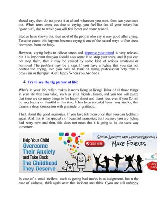 should cry, then do not press it at all and whenever you want, then tear your tears
out. When tears come out due to crying, you feel like that all your misery has
"gone out", due to which you will feel better and more relaxed.
Studies have shown this, that most of the people who cry is very good after crying.
To some extent this happens because crying is one of the natural ways to free stress
hormones from the body.
However, crying helps to relieve stress and improve your mood is very relieved,
but it is important that you should also come in to stop your tears, and if you can
not stop them, then it may be caused by some kind of serious emotional or
hormonal The problem may be a sign. If you have a feeling that you can not
control the crying, then you have to think of taking professional help from a
physician or therapist. (Get Happy When You Are Sad)
4. Try to see the big picture of life:
What's in your life, which makes it worth living or living? Think of all those things
in your life that you value, such as your friends, family, and you too will realize
that there are so many things to be happy about and thank you, even if you Do not
be very happy or thankful at this time. It has been revealed from many studies, that
there is a deep connection with gratitude or gratitude.
Think about the good memories. If you have felt them once, then you can feel them
again. And this is the specialty of beautiful memories; Just because you are feeling
bad every now and then, this does not mean that it is going to be the same way
tomorrow.
In case of a small incident, such as getting bad marks in an assignment, but in the
case of sadness, think again over that incident and think if you are still unhappy
 