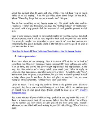 about this incident after 10 years and what if this event will keep you so much.
Think of an old saying, "What do you think about small things" or the DDLJ
Movie "Those big things that happen in small cities" dialogue.
Try to find something to stay happy every day. On social media sites such as
Facebook, Twitter, and Instagram, hashtags like "100happydays" or "findthelight"
are used, which help people find the moments of small goodies present in their
lives.
Even if your sadness, based on the painful incident in your life, such as the death
of your spouse, then it will be very helpful to look back on your life once more.
For example, maybe you remember a good memoir of your lost partner and
remembering the good moments spent in life with you can be a good fit, even if
you have not lost it soon.
Click Here To Read:- 22 Ways To Become More Positive – How To Become Positive
5. Deliver your mind:
Sometimes when we are unhappy, then it becomes difficult for us to think of
something else. However, becauseof being surrounded by your sadness, you suffer
a lot of harm, and due to this you will get helplessness and helplessness. In this
way, the disorientation of a happy mind, your mind, your Helps to apply on
someone other than sadness and also reduces your stress - Scientists call it "flow".
You do not have to ignore your problems, but you have to absorb yourself in such
activity, where you do not have the time and place to meditate. Here are some
examples of such examples, Helping you to stray your mind:
Listen to music. Try to stop the desire to listen to the painless ones. Listen to
energized, fun, dance mix or cheerful songs at such times, which can motivate you
or remind you of your good times. Music should be used as a very effective
therapeutic tool.
See some pictures of your childhood trip, graduation and any major life event. If
there is a funny crop in front of you, do not hide it. Have fun with it. This will help
you to remind you how much life gets passed and how good (and funnier!)
Moments are not filled with such misery in your life. (Get Happy When You Are
Sad)
 