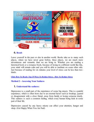 6. Read:
Leave yourself in the past or else in another world. Books take us to many such
places, where we have never gone before, these places, we are much more
adventurous and romantic than we are living in. Whether you are reading a
historical book or a romance book, because of losing in a different world like this,
your mind will remain calm and you will be able to meditate on some other side.
Just because of reading for six minutes your level of stress can be less than two-
thirds.
Click Here To Read:- Top 25 Ways To Reduce Stress – How To Reduce Stress
Method 2 - Assessing Your Sadness
1. Understand the sadness:
Depression is a small part of the experience of some big misery. This is a painful
experience, which is often born due to an external factor such as breakup, quarrel
or disagreement with a close friend, away from family or losing someone dearly.
This sadness is such a common feeling, which every human being feels in some
part of their life.
Depression caused by any heavy misery can affect your attention, hunger and
sleep. (Get Happy When You Are Sad)
 