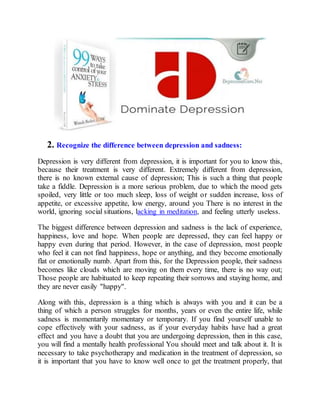 2. Recognize the difference between depression and sadness:
Depression is very different from depression, it is important for you to know this,
because their treatment is very different. Extremely different from depression,
there is no known external cause of depression; This is such a thing that people
take a fiddle. Depression is a more serious problem, due to which the mood gets
spoiled, very little or too much sleep, loss of weight or sudden increase, loss of
appetite, or excessive appetite, low energy, around you There is no interest in the
world, ignoring social situations, lacking in meditation, and feeling utterly useless.
The biggest difference between depression and sadness is the lack of experience,
happiness, love and hope. When people are depressed, they can feel happy or
happy even during that period. However, in the case of depression, most people
who feel it can not find happiness, hope or anything, and they become emotionally
flat or emotionally numb. Apart from this, for the Depression people, their sadness
becomes like clouds which are moving on them every time, there is no way out;
Those people are habituated to keep repeating their sorrows and staying home, and
they are never easily "happy".
Along with this, depression is a thing which is always with you and it can be a
thing of which a person struggles for months, years or even the entire life, while
sadness is momentarily momentary or temporary. If you find yourself unable to
cope effectively with your sadness, as if your everyday habits have had a great
effect and you have a doubt that you are undergoing depression, then in this case,
you will find a mentally health professional You should meet and talk about it. It is
necessary to take psychotherapy and medication in the treatment of depression, so
it is important that you have to know well once to get the treatment properly, that
 