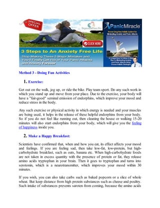 Method 3 - Doing Fun Activities
1. Exercise:
Get out on the walk, jog up, or ride the bike. Play team sport. Do any such work in
which you stand up and move from your place. Due to the exercise, your body will
have a "fair-good" seminal emission of endorphins, which improve your mood and
reduce stress in the body.
Any such exercise or physical activity in which energy is needed and your muscles
are being used, it helps in the release of these helpful endorphins from your body.
So if you do not feel like running out, then cleaning the house or walking 15-20
minutes will also start endorphins from your body, which will give you the feeling
of happiness inside you.
2. Make a Happy Breakfast:
Scientists have confirmed that, when and how you eat, its effect affects your mood
and feelings. If you are feeling sad, then take low-fat, low-protein, but high-
carbohydrate breakfast, such as oats, banana etc. When high-carbohydrate foods
are not taken in excess quantity with the presence of protein or fat, they release
amino acids tryptophan in your brain. Then it goes to tryptophan and turns into
serotonin, which is a neurotransmitter, which improves your mood within 30
minutes.
If you wish, you can also take carbs such as baked popcorn or a slice of whole
wheat. But keep distance from high protein substances such as cheese and poultry.
Such intake of substances prevents saroten from coming, because the amino acids
 