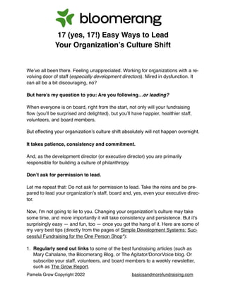 Pamela Grow Copyright 2022 basicsandmorefundraising.com
17 (yes, 17!) Easy Ways to Lead
Your Organization’s Culture Shift
We’ve all been there. Feeling unappreciated. Working for organizations with a re-
volving door of staff (especially development directors). Mired in dysfunction. It
can all be a bit discouraging, no?
But here’s my question to you: Are you following…or leading?
When everyone is on board, right from the start, not only will your fundraising
flow (you’ll be surprised and delighted), but you’ll have happier, healthier staff,
volunteers, and board members.
But effecting your organization’s culture shift absolutely will not happen overnight.
It takes patience, consistency and commitment.
And, as the development director (or executive director) you are primarily
responsible for building a culture of philanthropy.
Don’t ask for permission to lead.
Let me repeat that: Do not ask for permission to lead. Take the reins and be pre-
pared to lead your organization’s staff, board and, yes, even your executive direc-
tor.
Now, I’m not going to lie to you. Changing your organization’s culture may take
some time, and more importantly it will take consistency and persistence. But it’s
surprisingly easy — and fun, too — once you get the hang of it. Here are some of
my very best tips (directly from the pages of Simple Development Systems: Suc-
cessful Fundraising for the One Person Shop*):
1. Regularly send out links to some of the best fundraising articles (such as
Mary Cahalane, the Bloomerang Blog, or The Agitator/DonorVoice blog. Or
subscribe your staff, volunteers, and board members to a weekly newsletter,
such as The Grow Report.
 