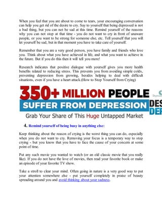 When you feel that you are about to come to tears, your encouraging conversation
can help you get rid of the desire to cry. Say to yourself that being depressed is not
a bad thing, but you can not be sad at this time. Remind yourself of the reasons
why you can not stop at that time - you do not want to cry in front of unaware
people, or you want to be strong for someone else, etc. Tell yourself that you will
let yourself be sad, but in that moment you have to take care of yourself.
Remember that you are a very good person, you have family and friends who love
you. Think about what you have achieved in life, and what you want to achieve in
the future. But if you do this then it will tell you more!
Research indicates that positive dialogue with yourself gives you more health
benefits related to reducing stress. This prevents you from avoiding simple colds,
preventing depression from growing, besides helping to deal with difficult
situations, even if you have a heart attack.(How to Stop Yourself from Crying)
4. Remind yourself of being busy in anything else:
Keep thinking about the reason of crying is the worst thing you can do, especially
when you do not want to cry. Removing your focus is a temporary way to stop
crying - but you know that you have to face the cause of your concern at some
point of time.
Put any such movie you wanted to watch (or an old classic movie that you really
like). If you do not have the love of movies, then read your favorite book or make
an episode of your favorite TV show.
Take a stroll to clear your mind. Often going in nature is a very good way to put
your attention somewhere else - put yourself completely in praise of beauty
spreading around you and avoid thinking about your sadness.
 