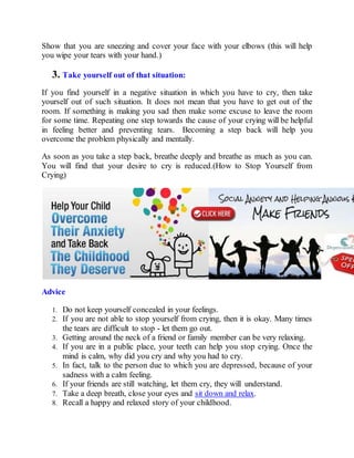 Show that you are sneezing and cover your face with your elbows (this will help
you wipe your tears with your hand.)
3. Take yourself out of that situation:
If you find yourself in a negative situation in which you have to cry, then take
yourself out of such situation. It does not mean that you have to get out of the
room. If something is making you sad then make some excuse to leave the room
for some time. Repeating one step towards the cause of your crying will be helpful
in feeling better and preventing tears. Becoming a step back will help you
overcome the problem physically and mentally.
As soon as you take a step back, breathe deeply and breathe as much as you can.
You will find that your desire to cry is reduced.(How to Stop Yourself from
Crying)
Advice
1. Do not keep yourself concealed in your feelings.
2. If you are not able to stop yourself from crying, then it is okay. Many times
the tears are difficult to stop - let them go out.
3. Getting around the neck of a friend or family member can be very relaxing.
4. If you are in a public place, your teeth can help you stop crying. Once the
mind is calm, why did you cry and why you had to cry.
5. In fact, talk to the person due to which you are depressed, because of your
sadness with a calm feeling.
6. If your friends are still watching, let them cry, they will understand.
7. Take a deep breath, close your eyes and sit down and relax.
8. Recall a happy and relaxed story of your childhood.
 