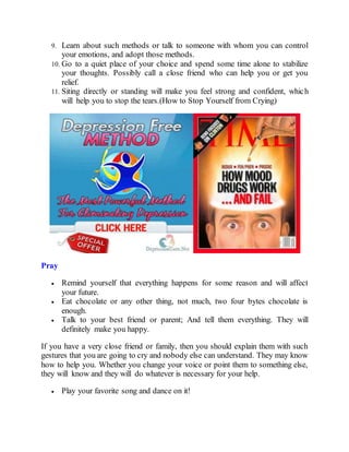9. Learn about such methods or talk to someone with whom you can control
your emotions, and adopt those methods.
10. Go to a quiet place of your choice and spend some time alone to stabilize
your thoughts. Possibly call a close friend who can help you or get you
relief.
11. Siting directly or standing will make you feel strong and confident, which
will help you to stop the tears.(How to Stop Yourself from Crying)
Pray
 Remind yourself that everything happens for some reason and will affect
your future.
 Eat chocolate or any other thing, not much, two four bytes chocolate is
enough.
 Talk to your best friend or parent; And tell them everything. They will
definitely make you happy.
If you have a very close friend or family, then you should explain them with such
gestures that you are going to cry and nobody else can understand. They may know
how to help you. Whether you change your voice or point them to something else,
they will know and they will do whatever is necessary for your help.
 Play your favorite song and dance on it!
 