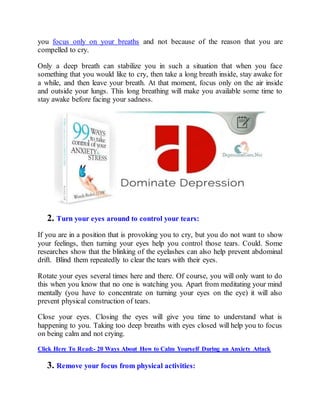 you focus only on your breaths and not because of the reason that you are
compelled to cry.
Only a deep breath can stabilize you in such a situation that when you face
something that you would like to cry, then take a long breath inside, stay awake for
a while, and then leave your breath. At that moment, focus only on the air inside
and outside your lungs. This long breathing will make you available some time to
stay awake before facing your sadness.
2. Turn your eyes around to control your tears:
If you are in a position that is provoking you to cry, but you do not want to show
your feelings, then turning your eyes help you control those tears. Could. Some
researches show that the blinking of the eyelashes can also help prevent abdominal
drift. Blind them repeatedly to clear the tears with their eyes.
Rotate your eyes several times here and there. Of course, you will only want to do
this when you know that no one is watching you. Apart from meditating your mind
mentally (you have to concentrate on turning your eyes on the eye) it will also
prevent physical construction of tears.
Close your eyes. Closing the eyes will give you time to understand what is
happening to you. Taking too deep breaths with eyes closed will help you to focus
on being calm and not crying.
Click Here To Read:- 20 Ways About How to Calm Yourself During an Anxiety Attack
3. Remove your focus from physical activities:
 