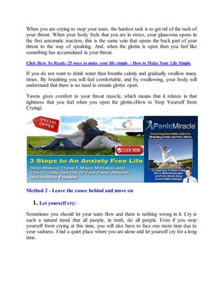 When you are crying to stop your tears, the hardest task is to get rid of the rush of
your throat. When your body feels that you are in stress, your glaucoma opens in
the first automatic reaction, this is the same vein that opens the back part of your
throat to the way of speaking. And, when the glottis is open then you feel like
something has accumulated in your throat.
Click Here To Read:- 25 ways to make your life simple – How to Make Your Life Simple
If you do not want to drink water then breathe calmly and gradually swallow many
times. By breathing you will feel comfortable, and by swallowing, your body will
understand that there is no need to remain glottis open.
Yawns gives comfort to your throat muscle, which means that it relaxes in that
tightness that you feel when you open the glottis.(How to Stop Yourself from
Crying)
Method 2 - Leave the cause behind and move on
1. Let yourself cry:
Sometimes you should let your tears flow and there is nothing wrong in it. Cry is
such a natural trend that all people, in truth, do all people. Even if you stop
yourself from crying at this time, you will also have to face one more time due to
your sadness. Find a quiet place where you are alone and let yourself cry for a long
time.
 