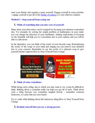 meet your friends and organize a party yourself. Engage yourself in some activities
- engage yourself to get rid of the feeling of sadness is a very effective solution.
Method 3 - Stop yourself from crying out
1. Think of something that can take care of yourself:
Many times your drowsiness can be stopped by focusing your attention somewhere
else. For example, by solving the simple problem of mathematics in your mind,
you can change the direction of your meditation. Adding small points or focusing
on the timetable will help you to concentrate due to your sadness and you will be
able to calm down.
In the alternative, you can think of the words of your favorite song. Remembering
the words of the songs in your mind and singing you can remove your attention
due to your concern. Remember to say the words of a pleasant song to give
yourself mental support.(How to Stop Yourself from Crying)
2. Think of some comedians:
While facing such a thing, due to which you may want to cry, it may be difficult to
think, thinking about a comedian really can help you get rid of tears. Think about
such a thing because you sometimes laughed heavily - remember someone
humorous, or a joke that you once heard.
Try to smile while thinking about this humorous thing.(How to Stop Yourself from
Crying)
3. Remind yourself that you are a strong person:
 