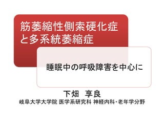 筋萎縮性側索硬化症
と多系統萎縮症
下畑 享良
岐阜大学大学院 医学系研究科 神経内科・老年学分野
睡眠中の呼吸障害を中心に
 