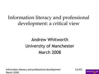 Information literacy and professional development LILAC,
March 2008
Information literacy and professional
development: a critical view
Andrew Whitworth
University of Manchester
March 2008
 