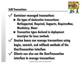 EJB Transactions
Container-managed transactions
Six types of declarative transactions:
NotSupported, Required, Supports, RequiresNew,
Mandatory, Never
Transaction types declared in deployment
descriptor for bean methods
Session beans can manage transactions using
begin, commit, and rollback methods of the
UserTransaction interface
Clients can also use the UserTransaction
interface to manage transactions
Copyright 1999, Dan Harkey. All rights reserved.
 