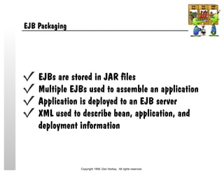 EJB Packaging
EJBs are stored in JAR files
Multiple EJBs used to assemble an application
Application is deployed to an EJB server
XML used to describe bean, application, and
deployment information
Copyright 1999, Dan Harkey. All rights reserved.
 