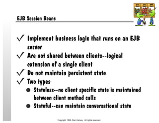 EJB Session Beans
Implement business logic that runs on an EJB
server
Are not shared between clients--logical
extension of a single client
Do not maintain persistent state
Two types
Stateless--no client specific state is maintained
between client method calls
Stateful--can maintain conversational state
Copyright 1999, Dan Harkey. All rights reserved.
 