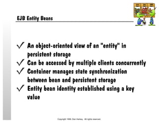 EJB Entity Beans
An object-oriented view of an "entity" in
persistent storage
Can be accessed by multiple clients concurrently
Container manages state synchronization
between bean and persistent storage
Entity bean identity established using a key
value
Copyright 1999, Dan Harkey. All rights reserved.
 