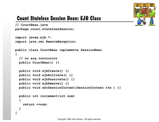 Count Stateless Session Bean: EJB Class
// CountBean.java
package count.statelessSession;
import javax.ejb.*;
import java.rmi.RemoteException;
public class CountBean implements SessionBean
{
// no arg contructor
public CountBean() {}
public void ejbCreate() {}
public void ejbActivate() {}
public void ejbPassivate() {}
public void ejbRemove() {}
public void setSessionContext(SessionContext ctx ) {}
public int increment(int sum)
{
return ++sum;
}
}
Copyright 1999, Dan Harkey. All rights reserved.
 