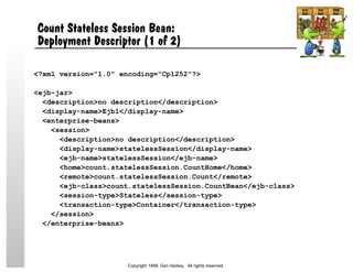 Count Stateless Session Bean:
Deployment Descriptor (1 of 2)
<?xml version="1.0" encoding="Cp1252"?>
<ejb-jar>
<description>no description</description>
<display-name>Ejb1</display-name>
<enterprise-beans>
<session>
<description>no description</description>
<display-name>statelessSession</display-name>
<ejb-name>statelessSession</ejb-name>
<home>count.statelessSession.CountHome</home>
<remote>count.statelessSession.Count</remote>
<ejb-class>count.statelessSession.CountBean</ejb-class>
<session-type>Stateless</session-type>
<transaction-type>Container</transaction-type>
</session>
</enterprise-beans>
Copyright 1999, Dan Harkey. All rights reserved.
 