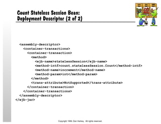 <assembly-descriptor>
<container-transactions>
<container-transaction>
<method>
<ejb-name>statelessSession</ejb-name>
<method-intf>count.statelessSession.Count</method-intf>
<method-name>increment</method-name>
<method-param>int</method-param>
</method>
<trans-attribute>NotSupported</trans-attribute>
</container-transaction>
</container-transactions>
</assembly-descriptor>
</ejb-jar>
Count Stateless Session Bean:
Deployment Descriptor (2 of 2)
Copyright 1999, Dan Harkey. All rights reserved.
 