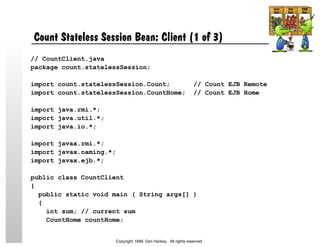 Count Stateless Session Bean: Client (1 of 3)
// CountClient.java
package count.statelessSession;
import count.statelessSession.Count; // Count EJB Remote
import count.statelessSession.CountHome; // Count EJB Home
import java.rmi.*;
import java.util.*;
import java.io.*;
import javax.rmi.*;
import javax.naming.*;
import javax.ejb.*;
public class CountClient
{
public static void main ( String args[] )
{
int sum; // current sum
CountHome countHome;
Copyright 1999, Dan Harkey. All rights reserved.
 