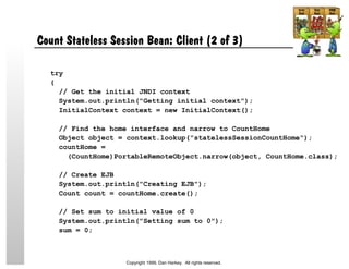 Count Stateless Session Bean: Client (2 of 3)
try
{
// Get the initial JNDI context
System.out.println("Getting initial context");
InitialContext context = new InitialContext();
// Find the home interface and narrow to CountHome
Object object = context.lookup("statelessSessionCountHome");
countHome =
(CountHome)PortableRemoteObject.narrow(object, CountHome.class);
// Create EJB
System.out.println("Creating EJB");
Count count = countHome.create();
// Set sum to initial value of 0
System.out.println("Setting sum to 0");
sum = 0;
Copyright 1999, Dan Harkey. All rights reserved.
 