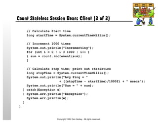 Count Stateless Session Bean: Client (3 of 3)
// Calculate Start time
long startTime = System.currentTimeMillis();
// Increment 1000 times
System.out.println("Incrementing");
for (int i = 0 ; i < 1000 ; i++ )
{ sum = count.increment(sum);
}
// Calculate stop time; print out statistics
long stopTime = System.currentTimeMillis();
System.out.println("Avg Ping = "
+ ((stopTime - startTime)/1000f) + " msecs");
System.out.println("Sum = " + sum);
} catch(Exception e)
{ System.err.println("Exception");
System.err.println(e);
}
}
Copyright 1999, Dan Harkey. All rights reserved.
 