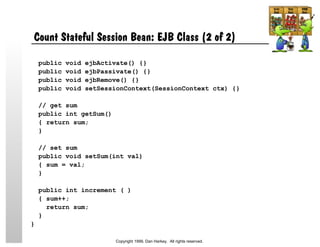 Count Stateful Session Bean: EJB Class (2 of 2)
public void ejbActivate() {}
public void ejbPassivate() {}
public void ejbRemove() {}
public void setSessionContext(SessionContext ctx) {}
// get sum
public int getSum()
{ return sum;
}
// set sum
public void setSum(int val)
{ sum = val;
}
public int increment ( )
{ sum++;
return sum;
}
}
Copyright 1999, Dan Harkey. All rights reserved.
 