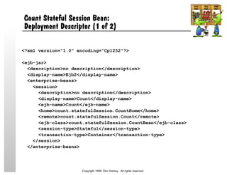 Count Stateful Session Bean:
Deployment Descriptor (1 of 2)
<?xml version="1.0" encoding="Cp1252"?>
<ejb-jar>
<description>no description</description>
<display-name>Ejb2</display-name>
<enterprise-beans>
<session>
<description>no description</description>
<display-name>Count</display-name>
<ejb-name>Count</ejb-name>
<home>count.statefulSession.CountHome</home>
<remote>count.statefulSession.Count</remote>
<ejb-class>count.statefulSession.CountBean</ejb-class>
<session-type>Stateful</session-type>
<transaction-type>Container</transaction-type>
</session>
</enterprise-beans>
Copyright 1999, Dan Harkey. All rights reserved.
 