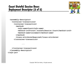 Count Stateful Session Bean:
Deployment Descriptor (2 of 2)
<assembly-descriptor>
<container-transactions>
<container-transaction>
<method>
<ejb-name>Count</ejb-name>
<method-intf>count.statefulSession.Count</method-intf>
<method-name>increment</method-name>
</method>
<trans-attribute>Required</trans-attribute>
</container-transaction>
...
</container-transactions>
</assembly-descriptor>
</ejb-jar>
Copyright 1999, Dan Harkey. All rights reserved.
 