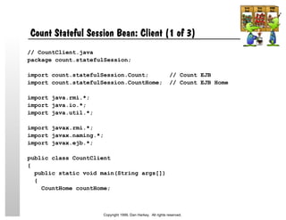 Count Stateful Session Bean: Client (1 of 3)
// CountClient.java
package count.statefulSession;
import count.statefulSession.Count; // Count EJB
import count.statefulSession.CountHome; // Count EJB Home
import java.rmi.*;
import java.io.*;
import java.util.*;
import javax.rmi.*;
import javax.naming.*;
import javax.ejb.*;
public class CountClient
{
public static void main(String args[])
{
CountHome countHome;
Copyright 1999, Dan Harkey. All rights reserved.
 