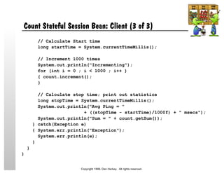 Count Stateful Session Bean: Client (3 of 3)
// Calculate Start time
long startTime = System.currentTimeMillis();
// Increment 1000 times
System.out.println("Incrementing");
for (int i = 0 ; i < 1000 ; i++ )
{ count.increment();
}
// Calculate stop time; print out statistics
long stopTime = System.currentTimeMillis();
System.out.println("Avg Ping = "
+ ((stopTime - startTime)/1000f) + " msecs");
System.out.println("Sum = " + count.getSum());
} catch(Exception e)
{ System.err.println("Exception");
System.err.println(e);
}
}
}
Copyright 1999, Dan Harkey. All rights reserved.
 