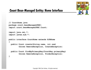 Count Bean-Managed Entity: Home Interface
// CountHome.java
package count.beanManagedJDBC;
import count.beanManagedJDBC.Count;
import java.rmi.*;
import javax.ejb.*;
public interface CountHome extends EJBHome
{
public Count create(String name, int sum)
throws RemoteException, CreateException;
public Count findByPrimaryKey(CountKey primaryKey)
throws RemoteException, FinderException;
}
Copyright 1999, Dan Harkey. All rights reserved.
 