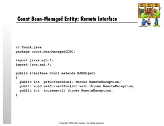 Count Bean-Managed Entity: Remote Interface
// Count.java
package count.beanManagedJDBC;
import javax.ejb.*;
import java.rmi.*;
public interface Count extends EJBObject
{
public int getCurrentSum() throws RemoteException;
public void setCurrentSum(int val) throws RemoteException;
public int increment() throws RemoteException;
}
Copyright 1999, Dan Harkey. All rights reserved.
 