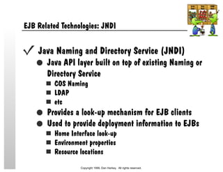 EJB Related Technologies: JNDI
Java Naming and Directory Service (JNDI)
Java API layer built on top of existing Naming or
Directory Service
COS Naming
LDAP
etc
Provides a look-up mechanism for EJB clients
Used to provide deployment information to EJBs
Home Interface look-up
Environment properties
Resource locations
Copyright 1999, Dan Harkey. All rights reserved.
 