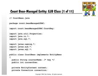 Count Bean-Managed Entity: EJB Class (1 of 11)
// CountBean.java
package count.beanManagedJDBC;
import count.beanManagedJDBC.CountKey;
import java.util.Properties;
import java.io.*;
import java.sql.*;
import javax.naming.*;
import javax.ejb.*;
import javax.sql.*;
public class CountBean implements EntityBean
{
public String counterName; /* key */
public int currentSum;
private EntityContext context;
private Connection connection;
Copyright 1999, Dan Harkey. All rights reserved.
 