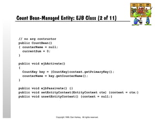 Count Bean-Managed Entity: EJB Class (2 of 11)
// no arg contructor
public CountBean()
{ counterName = null;
currentSum = 0;
}
public void ejbActivate()
{
CountKey key = (CountKey)context.getPrimaryKey();
counterName = key.getCounterName();
}
public void ejbPassivate() {}
public void setEntityContext(EntityContext ctx) {context = ctx;}
public void unsetEntityContext() {context = null;}
Copyright 1999, Dan Harkey. All rights reserved.
 
