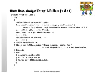 Count Bean-Managed Entity: EJB Class (3 of 11)
public void ejbLoad()
{ try
{
connection = getConnection();
PreparedStatement ps = connection.prepareStatement(
"SELECT currentSum FROM CountBean WHERE counterName = ?");
ps.setString(1, counterName);
ResultSet rs = ps.executeQuery();
rs.next();
currentSum = rs.getInt(1);
ps.close();
} catch (Exception e)
{ throw new EJBException("Error loading state for "
+ counterName + ", " + e.getMessage());
} finally
{ try
{ connection.close();
} catch (Exception e)
{ throw new EJBException(e);
}
}
}
Copyright 1999, Dan Harkey. All rights reserved.
 