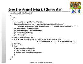 Count Bean-Managed Entity: EJB Class (4 of 11)
public void ejbStore()
{
try
{
connection = getConnection();
PreparedStatement ps = connection.prepareStatement(
"UPDATE CountBean SET currentSum = ? WHERE counterName = ?");
ps.setInt(1, currentSum);
ps.setString(2, counterName);
ps.executeUpdate();
ps.close();
} catch (Exception e)
{ throw new EJBException("Error storing state for "
+ counterName + ", " + e.getMessage());
} finally
{ try
{ connection.close();
} catch (Exception e)
{ throw new EJBException(e);
}
}
}
Copyright 1999, Dan Harkey. All rights reserved.
 
