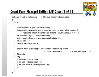 Count Bean-Managed Entity: EJB Class (5 of 11)
public void ejbRemove ( ) throws RemoveException
{
try
{
connection = getConnection();
PreparedStatement ps = connection.prepareStatement(
"DELETE FROM CountBean WHERE counterName = ?");
ps.setString(1, counterName);
int resultCount = ps.executeUpdate();
ps.close();
} catch (Exception e)
{
throw new EJBException("Error removing bean "
+ counterName + ", " + e.getMessage());
} finally
{ try
{ connection.close();
} catch (Exception e)
{ throw new EJBException(e);
}
}
}
Copyright 1999, Dan Harkey. All rights reserved.
 