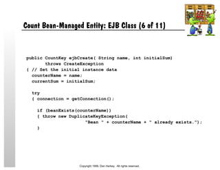 Count Bean-Managed Entity: EJB Class (6 of 11)
public CountKey ejbCreate( String name, int initialSum)
throws CreateException
{ // Set the initial instance data
counterName = name;
currentSum = initialSum;
try
{ connection = getConnection();
if (beanExists(counterName))
{ throw new DuplicateKeyException(
"Bean " + counterName + " already exists.");
}
Copyright 1999, Dan Harkey. All rights reserved.
 