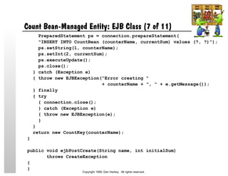 Count Bean-Managed Entity: EJB Class (7 of 11)
PreparedStatement ps = connection.prepareStatement(
"INSERT INTO CountBean (counterName, currentSum) values (?, ?)");
ps.setString(1, counterName);
ps.setInt(2, currentSum);
ps.executeUpdate();
ps.close();
} catch (Exception e)
{ throw new EJBException("Error creating "
+ counterName + ", " + e.getMessage());
} finally
{ try
{ connection.close();
} catch (Exception e)
{ throw new EJBException(e);
}
}
return new CountKey(counterName);
}
public void ejbPostCreate(String name, int initialSum)
throws CreateException
{
}
Copyright 1999, Dan Harkey. All rights reserved.
 