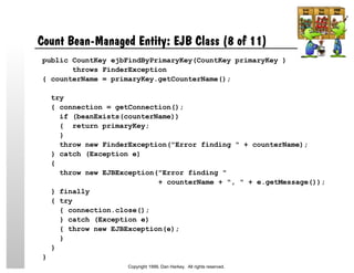 Count Bean-Managed Entity: EJB Class (8 of 11)
public CountKey ejbFindByPrimaryKey(CountKey primaryKey )
throws FinderException
{ counterName = primaryKey.getCounterName();
try
{ connection = getConnection();
if (beanExists(counterName))
{ return primaryKey;
}
throw new FinderException("Error finding " + counterName);
} catch (Exception e)
{
throw new EJBException("Error finding "
+ counterName + ", " + e.getMessage());
} finally
{ try
{ connection.close();
} catch (Exception e)
{ throw new EJBException(e);
}
}
}
Copyright 1999, Dan Harkey. All rights reserved.
 