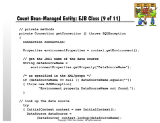 Count Bean-Managed Entity: EJB Class (9 of 11)
// private methods
private Connection getConnection () throws SQLException
{
Connection connection;
Properties environmentProperties = context.getEnvironment();
// get the JNDI name of the data source
String dataSourceName =
environmentProperties.getProperty("DataSourceName");
/* as specified in the XML/props */
if (dataSourceName == null || dataSourceName.equals(""))
{ throw new EJBException(
"Environment property DataSourceName not found.");
}
// look up the data source
try
{ InitialContext context = new InitialContext();
DataSource dataSource =
(DataSource) context.lookup(dataSourceName);
Copyright 1999, Dan Harkey. All rights reserved.
 