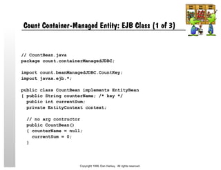 Count Container-Managed Entity: EJB Class (1 of 3)
// CountBean.java
package count.containerManagedJDBC;
import count.beanManagedJDBC.CountKey;
import javax.ejb.*;
public class CountBean implements EntityBean
{ public String counterName; /* key */
public int currentSum;
private EntityContext context;
// no arg contructor
public CountBean()
{ counterName = null;
currentSum = 0;
}
Copyright 1999, Dan Harkey. All rights reserved.
 