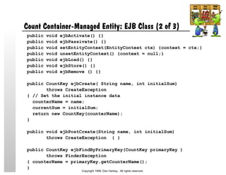 Count Container-Managed Entity: EJB Class (2 of 3)
public void ejbActivate() {}
public void ejbPassivate() {}
public void setEntityContext(EntityContext ctx) {context = ctx;}
public void unsetEntityContext() {context = null;}
public void ejbLoad() {}
public void ejbStore() {}
public void ejbRemove () {}
public CountKey ejbCreate( String name, int initialSum)
throws CreateException
{ // Set the initial instance data
counterName = name;
currentSum = initialSum;
return new CountKey(counterName);
}
public void ejbPostCreate(String name, int initialSum)
throws CreateException { }
public CountKey ejbFindByPrimaryKey(CountKey primaryKey )
throws FinderException
{ counterName = primaryKey.getCounterName();
}
Copyright 1999, Dan Harkey. All rights reserved.
 