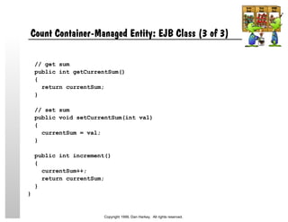 Count Container-Managed Entity: EJB Class (3 of 3)
// get sum
public int getCurrentSum()
{
return currentSum;
}
// set sum
public void setCurrentSum(int val)
{
currentSum = val;
}
public int increment()
{
currentSum++;
return currentSum;
}
}
Copyright 1999, Dan Harkey. All rights reserved.
 