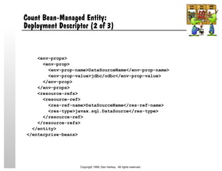 Count Bean-Managed Entity:
Deployment Descriptor (2 of 3)
<env-props>
<env-prop>
<env-prop-name>DataSourceName</env-prop-name>
<env-prop-value>jdbc/odbc</env-prop-value>
</env-prop>
</env-props>
<resource-refs>
<resource-ref>
<res-ref-name>DataSourceName</res-ref-name>
<res-type>javax.sql.DataSource</res-type>
</resource-ref>
</resource-refs>
</entity>
</enterprise-beans>
Copyright 1999, Dan Harkey. All rights reserved.
 