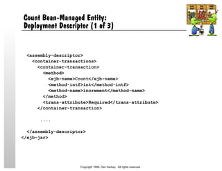 Count Bean-Managed Entity:
Deployment Descriptor (1 of 3)
<assembly-descriptor>
<container-transactions>
<container-transaction>
<method>
<ejb-name>Count</ejb-name>
<method-intf>int</method-intf>
<method-name>increment</method-name>
</method>
<trans-attribute>Required</trans-attribute>
</container-transaction>
....
</assembly-descriptor>
</ejb-jar>
Copyright 1999, Dan Harkey. All rights reserved.
 