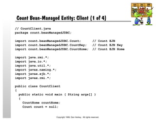 Count Bean-Managed Entity: Client (1 of 4)
// CountClient.java
package count.beanManagedJDBC;
import count.beanManagedJDBC.Count; // Count EJB
import count.beanManagedJDBC.CountKey; // Count EJB Key
import count.beanManagedJDBC.CountHome; // Count EJB Home
import java.rmi.*;
import java.io.*;
import java.util.*;
import javax.naming.*;
import javax.ejb.*;
import javax.rmi.*;
public class CountClient
{
public static void main ( String args[] )
{
CountHome countHome;
Count count = null;
Copyright 1999, Dan Harkey. All rights reserved.
 